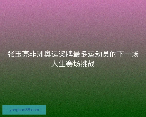 张玉亮非洲奥运奖牌最多运动员的下一场人生赛场挑战 张玉亮非洲奥运奖牌最多运动员的下一场人生赛场挑战