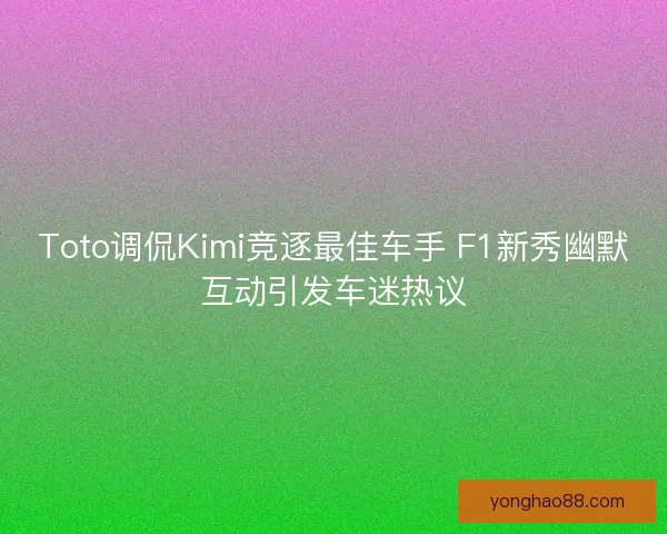 Toto调侃Kimi竞逐最佳车手 F1新秀幽默互动引发车迷热议