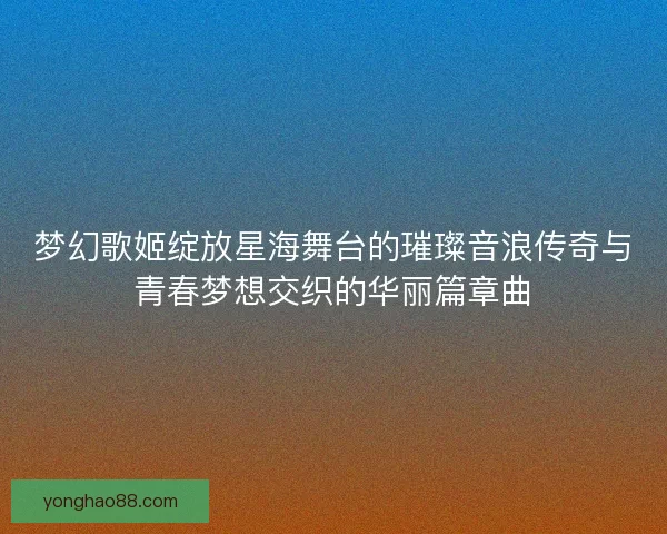 梦幻歌姬绽放星海舞台的璀璨音浪传奇与青春梦想交织的华丽篇章曲