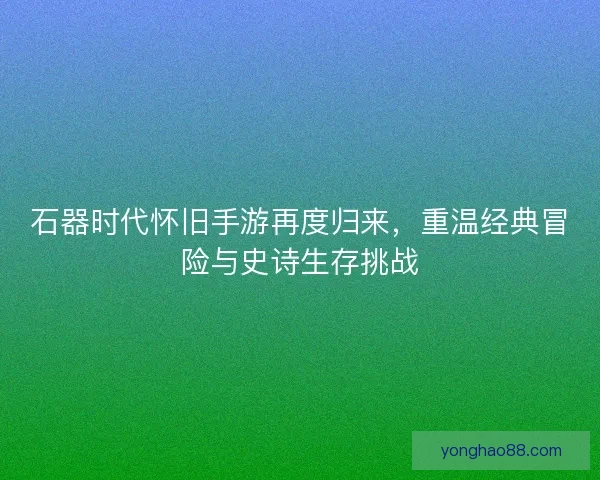 石器时代怀旧手游再度归来，重温经典冒险与史诗生存挑战