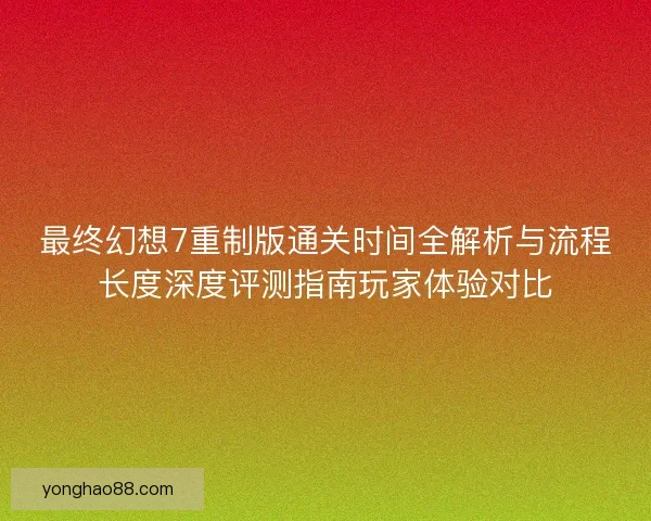 最终幻想7重制版通关时间全解析与流程长度深度评测指南玩家体验对比