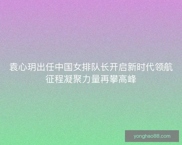 袁心玥出任中国女排队长开启新时代领航征程凝聚力量再攀高峰