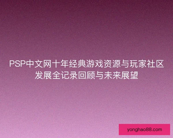 PSP中文网十年经典游戏资源与玩家社区发展全记录回顾与未来展望