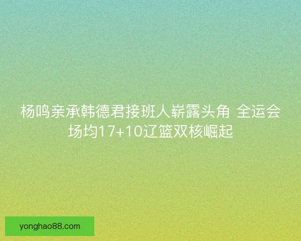 杨鸣亲承韩德君接班人崭露头角 全运会场均17+10辽篮双核崛起