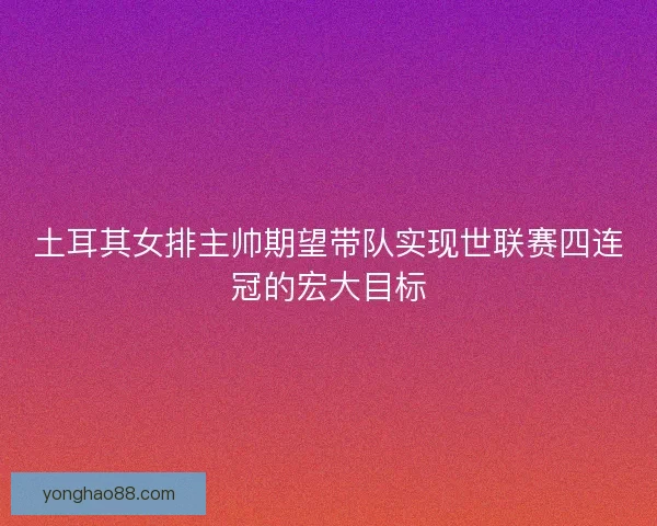 土耳其女排主帅期望带队实现世联赛四连冠的宏大目标
