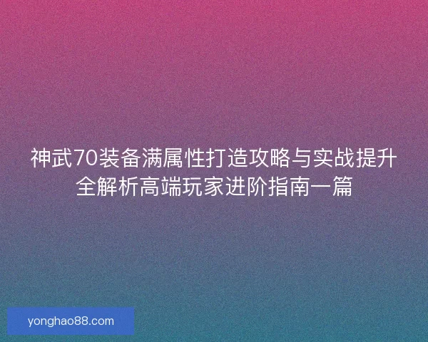 神武70装备满属性打造攻略与实战提升全解析高端玩家进阶指南一篇 神武70装备满属性打造攻略与实战提升全解析高端玩家进阶指南一篇