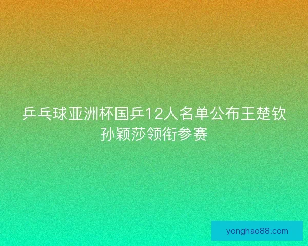 乒乓球亚洲杯国乒12人名单公布王楚钦孙颖莎领衔参赛