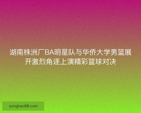 湖南株洲厂BA明星队与华侨大学男篮展开激烈角逐上演精彩篮球对决