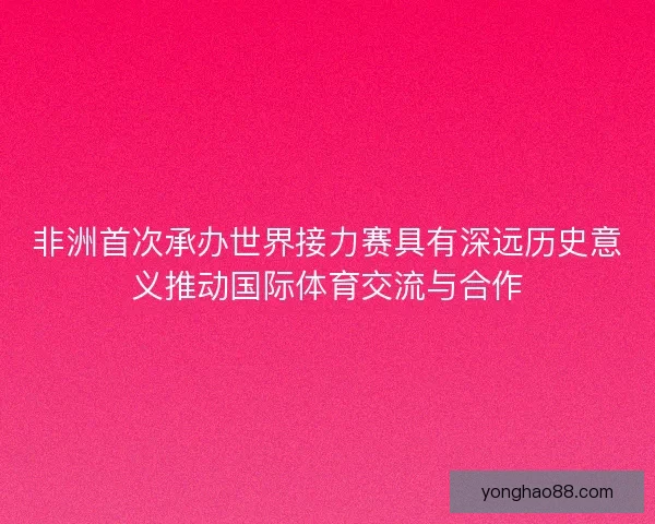 非洲首次承办世界接力赛具有深远历史意义推动国际体育交流与合作 非洲首次承办世界接力赛具有深远历史意义推动国际体育交流与合作