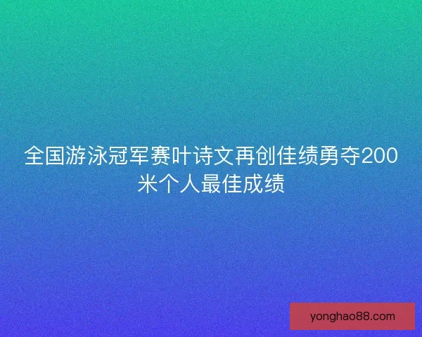全国游泳冠军赛叶诗文再创佳绩勇夺200米个人最佳成绩 全国游泳冠军赛叶诗文再创佳绩勇夺200米个人最佳成绩