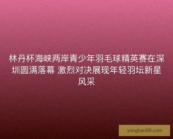林丹杯海峡两岸青少年羽毛球精英赛在深圳圆满落幕 激烈对决展现年轻羽坛新星风采