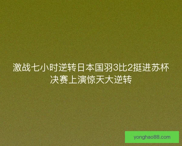 激战七小时逆转日本国羽3比2挺进苏杯决赛上演惊天大逆转