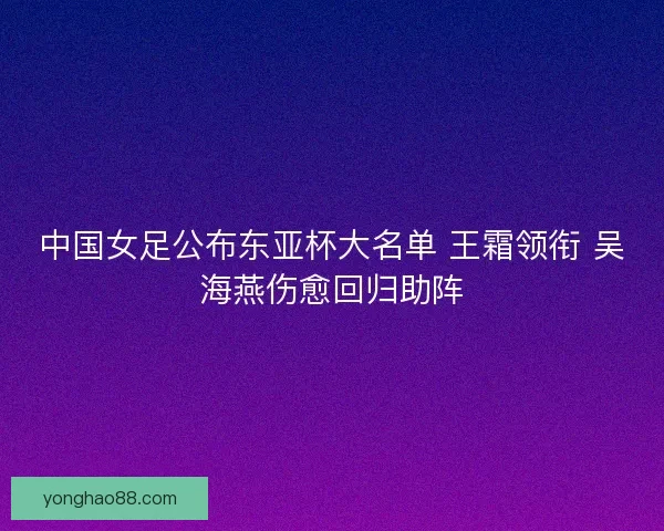 中国女足公布东亚杯大名单 王霜领衔 吴海燕伤愈回归助阵 中国女足公布东亚杯大名单 王霜领衔 吴海燕伤愈回归助阵