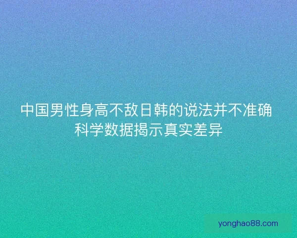 中国男性身高不敌日韩的说法并不准确 科学数据揭示真实差异