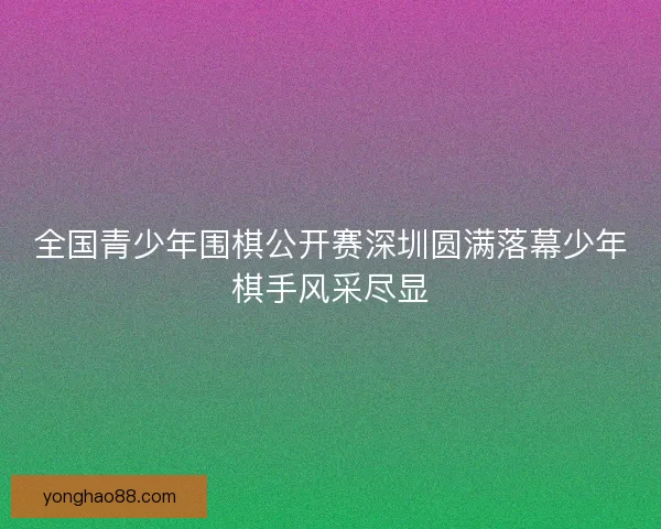 全国青少年围棋公开赛深圳圆满落幕少年棋手风采尽显 全国青少年围棋公开赛深圳圆满落幕少年棋手风采尽显