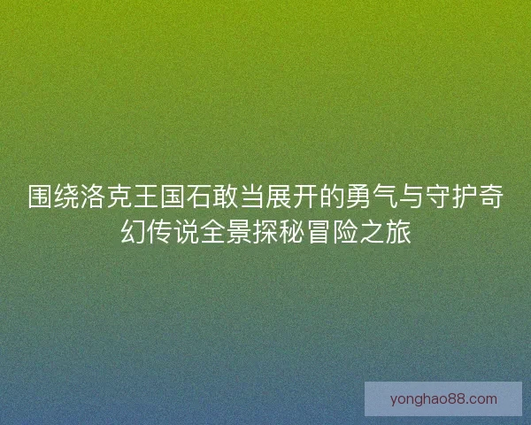 围绕洛克王国石敢当展开的勇气与守护奇幻传说全景探秘冒险之旅