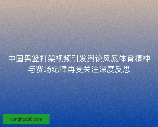 中国男篮打架视频引发舆论风暴体育精神与赛场纪律再受关注深度反思