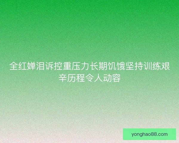 全红婵泪诉控重压力长期饥饿坚持训练艰辛历程令人动容 全红婵泪诉控重压力长期饥饿坚持训练艰辛历程令人动容