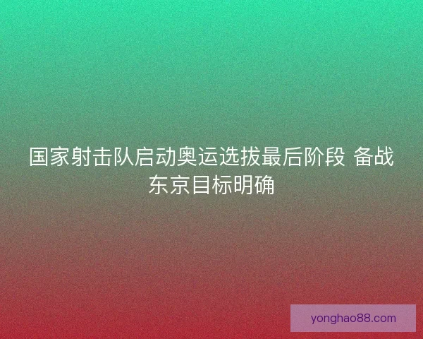 国家射击队启动奥运选拔最后阶段 备战东京目标明确