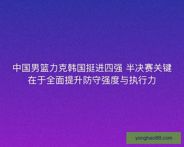 中国男篮力克韩国挺进四强 半决赛关键在于全面提升防守强度与执行力