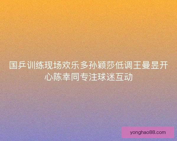 国乒训练现场欢乐多孙颖莎低调王曼昱开心陈幸同专注球迷互动